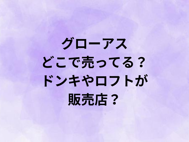 グローアスはどこで売ってる？ドンキやロフトが販売店？